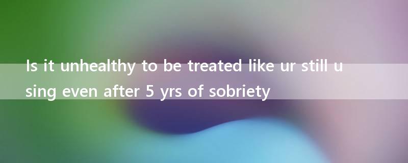 Is it unhealthy to be treated like ur still using even after 5 yrs of sobriety?